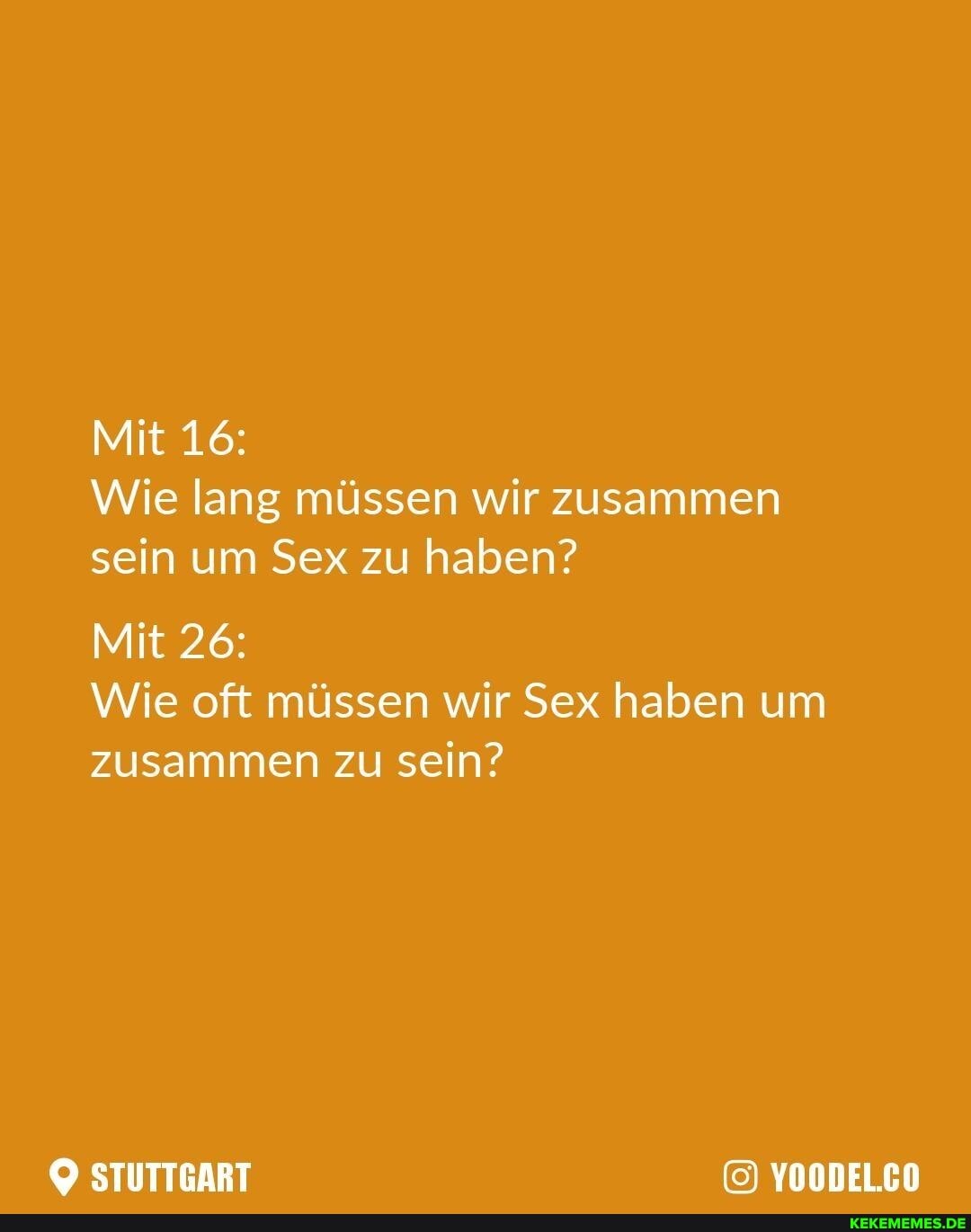 Mit 16:
Wie lang müssen wir zusammen sein um Sex zu haben?
Mit 26:
Wie oft müssen wir Sex haben um zusammen zu sein?
STUTTGART YOODEL.CO