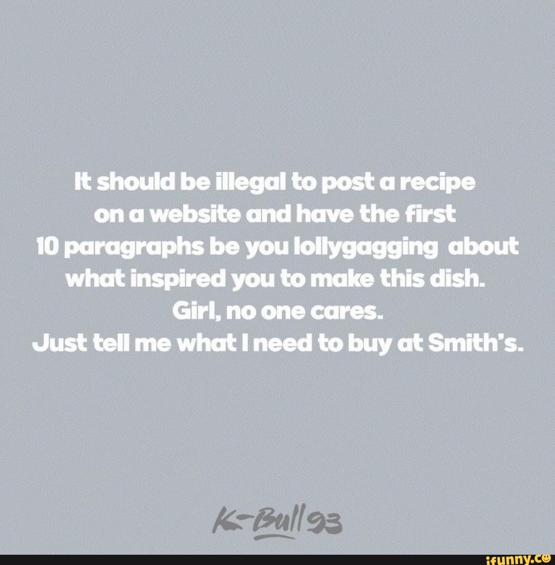 It should be illegal to post a recipe on a website and have the first
10 paragraphs be you lollygagging about what inspired you to make this dish.
Girl, no one cares.
Just tell me what need to buy at Smith's.