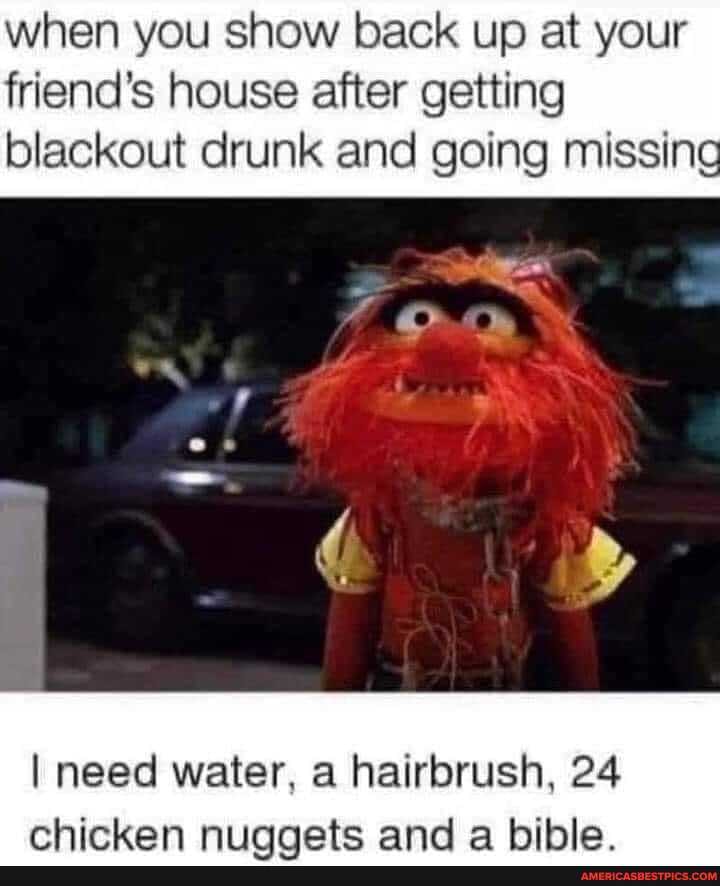 when you show back up at your friend's house after getting
blackout drunk and going missing
I need water, hairbrush, 24