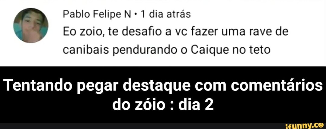 Pablo Felipe N 1 dia atrás
Eo zoio, te desafio a vc fazer uma rave de
canibais pendurando o Caique no teto
Tentando pegar destaque com comentários
do zóio : dia 2 - Tentando pegar destaque com comentários do zóio : dia 2