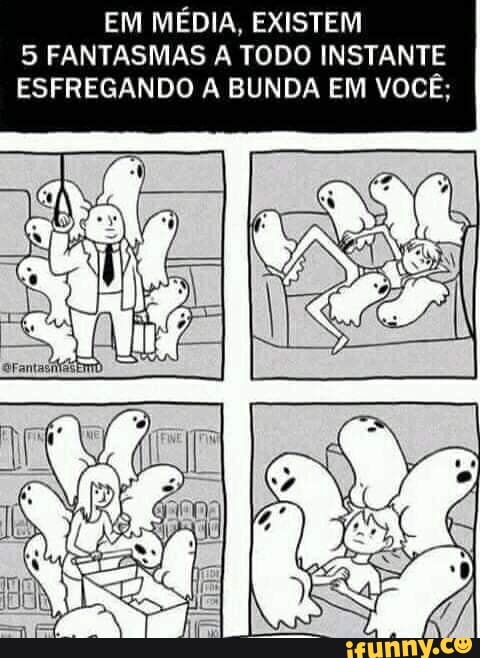 EM MÉDIA, EXISTEM
5 FANTASMAS A TODO INSTANTE
ESFREGANDO A BUNDA EM VOCÊ;