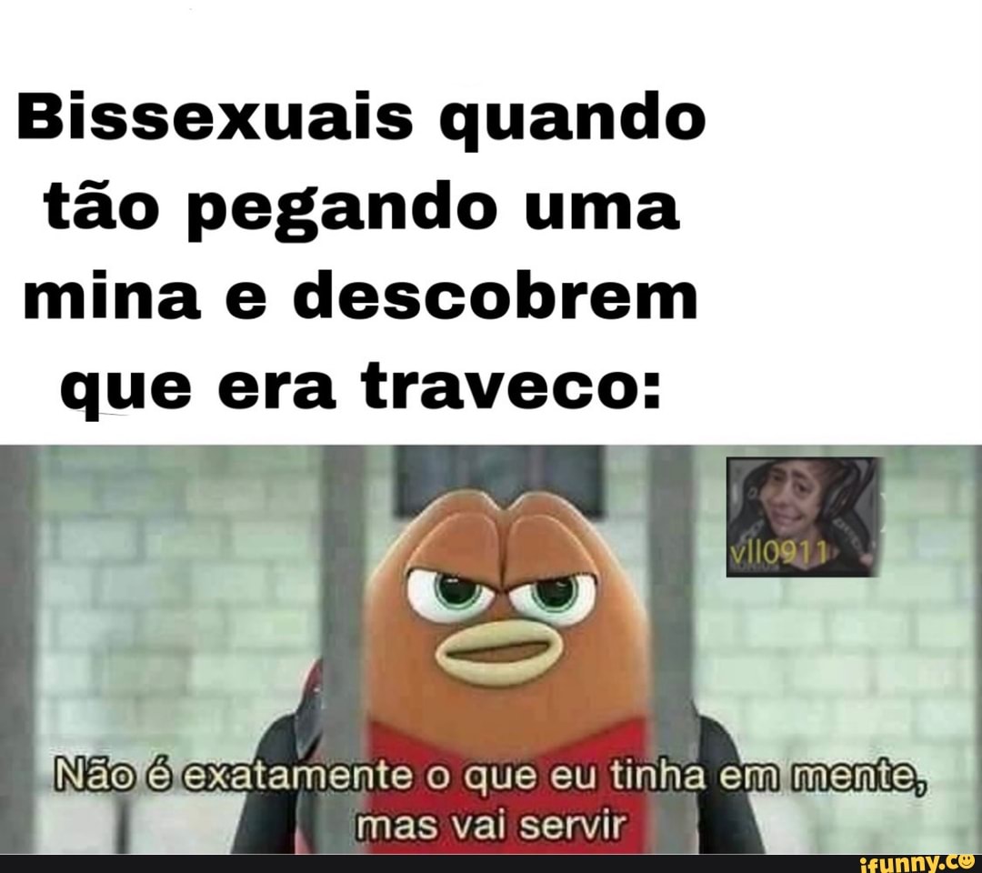Bissexuais quando tão pegando uma
mina e descobrem que era traveco:
Não exatamente o que eu tinha em menta,
I mas val servir.