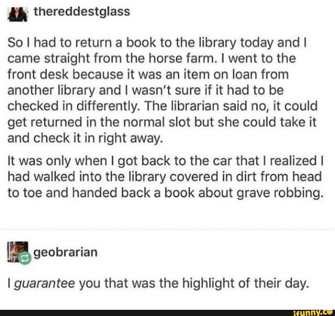 So I had to return a book to the library today and I
came straight from the horse farm. I went to the
front desk because it was an item on loan from
another library and I wasn't sure if it had to be
checked in differently. The librarian said no, it could
get returned in the normal slot but she could take it
and check it in right away.
It was only when I got back to the car that I realized I
had walked into the library covered in dirt from head
to toe and handed back a book about grave robbing.
I guarantee you that was the highlight of their day.