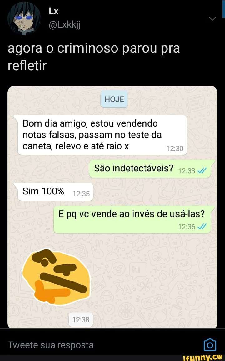 Lx
agora o criminoso parou pra refletir
HOJE Bom dia amigo, estou vendendo
notas falsas, passam no teste da caneta, relevo e até raio x
São indetectáveis?
Sim 100%
E pq vc vende ao invés de usá-las?
Tweete sua resposta