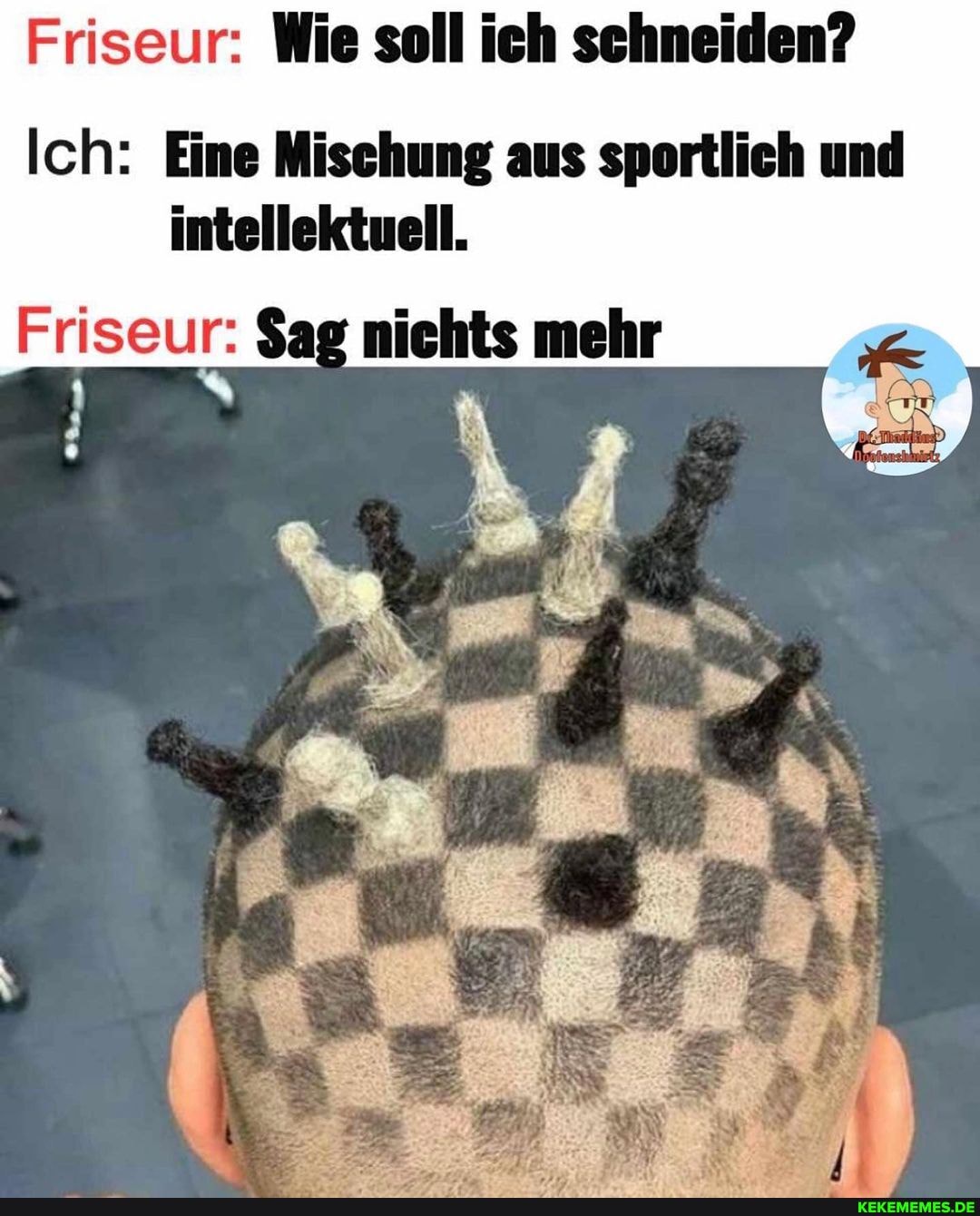 Friseur: Wie soll ich schneiden?
Ich: Eine Mischung aus sportlich und intellektuell.
Friseur: $ag nichts mehr