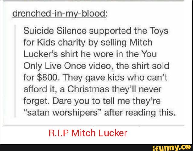 drenched-in-my-blood:
Suicide Silence supported the Toys
for Kids charity by selling Mitch
Lucker’s shin he wore in the You
Only Live Once video, the shirt sold
for $800. They gave kids who can’t
afford it, a Christmas they’ll never
forget. Dare you to tell me they’re
“satan worshipers" after reading this.
R.I.P Mitch Lucker