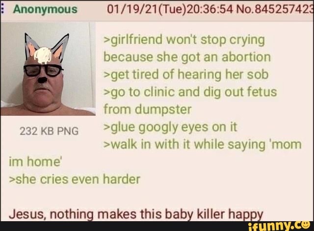 Anonymous No.84525742
>girlfriend won't stop crying because she got an abortion
>get tired of hearing her sob
>go to clinic and dig out fetus from dumpster
KB PNG glue googly eyes on it
>walk in with it while saying 'mom
im home'
>she cries even harder
Jesus, nothing makes this baby killer happy