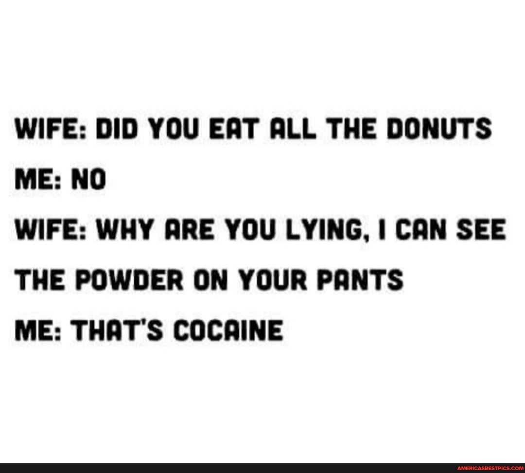 WIFE: DID YOU EAT ALL THE DONUTS ME: NO
WIFE: WHY ARE YOU LYING, I CAN SEE THE POWDER ON YOUR PANTS
ME: THAT'S COCAINE