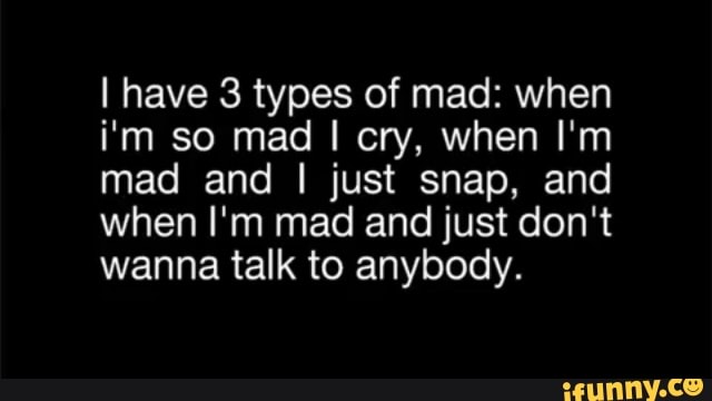 I have 3 types of mad: when i'm so mad I cry, when I'm mad and I just ...