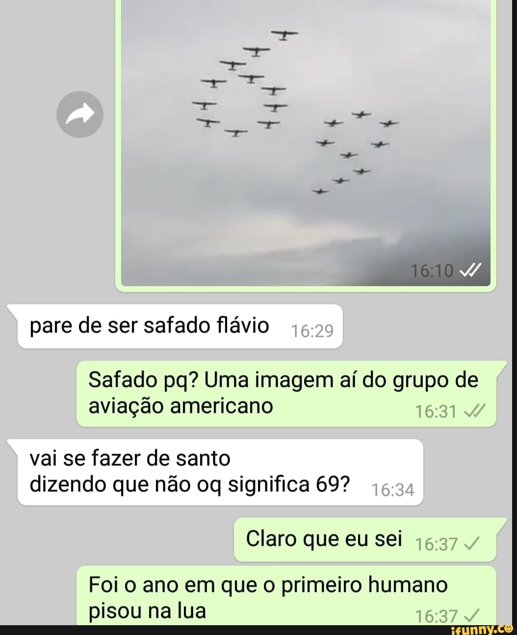 pare de ser safado flávio
Safado pq? Uma imagem aí do grupo de
aviação americano
vai se fazer de santo
dizendo que não oq significa 69?
Claro que eu sei
Foi o ano em que o primeiro humano
pisou na lua