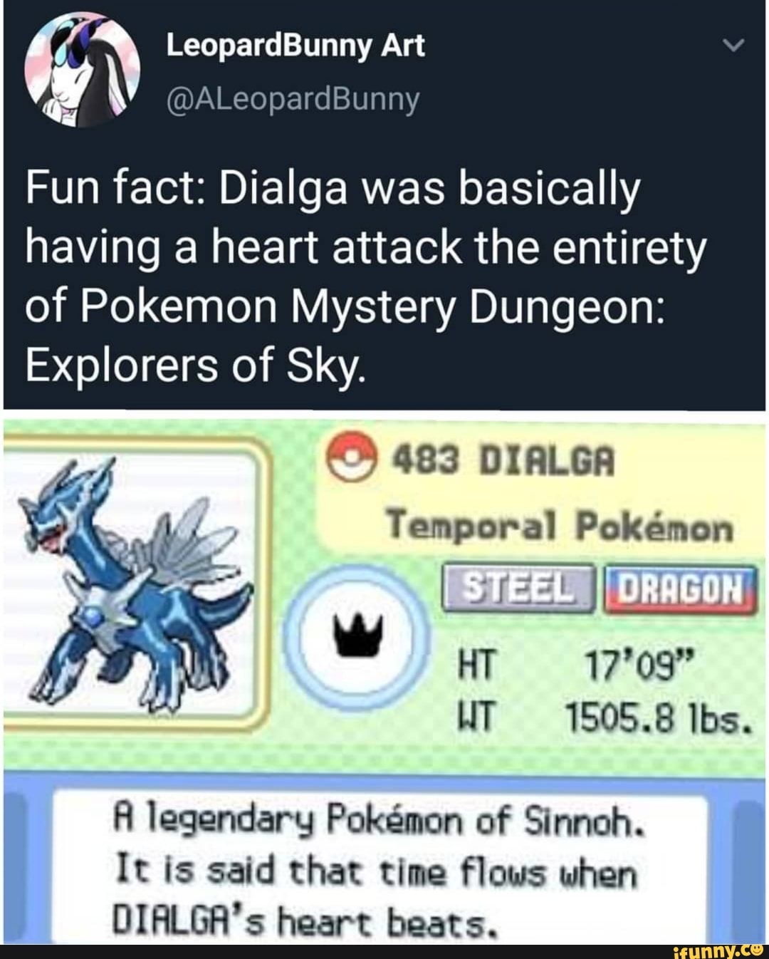 LeopardBunny Art
Fun fact: Dialga was basically
having a heart attack the entirety of Pokemon Mystery Dungeon:
Explorers of Sky.
483 DIALGA
Temporal Pokemon
HT 17'09"
WT 1505.8 lbs.
legendary Pokemon of Sinnoh.
It is said that time flows when
DIALGA's heart beats.