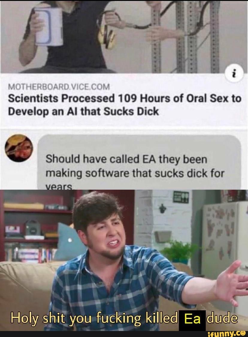 i
MOTHERBOARD.VICE.COM
Scientists Processed 109 Hours of Oral Sex to
Develop an Al that Sucks Dick
Should have called EA they been
making software that sucks dick for
Holy shit you-fucking killed Ea dudes