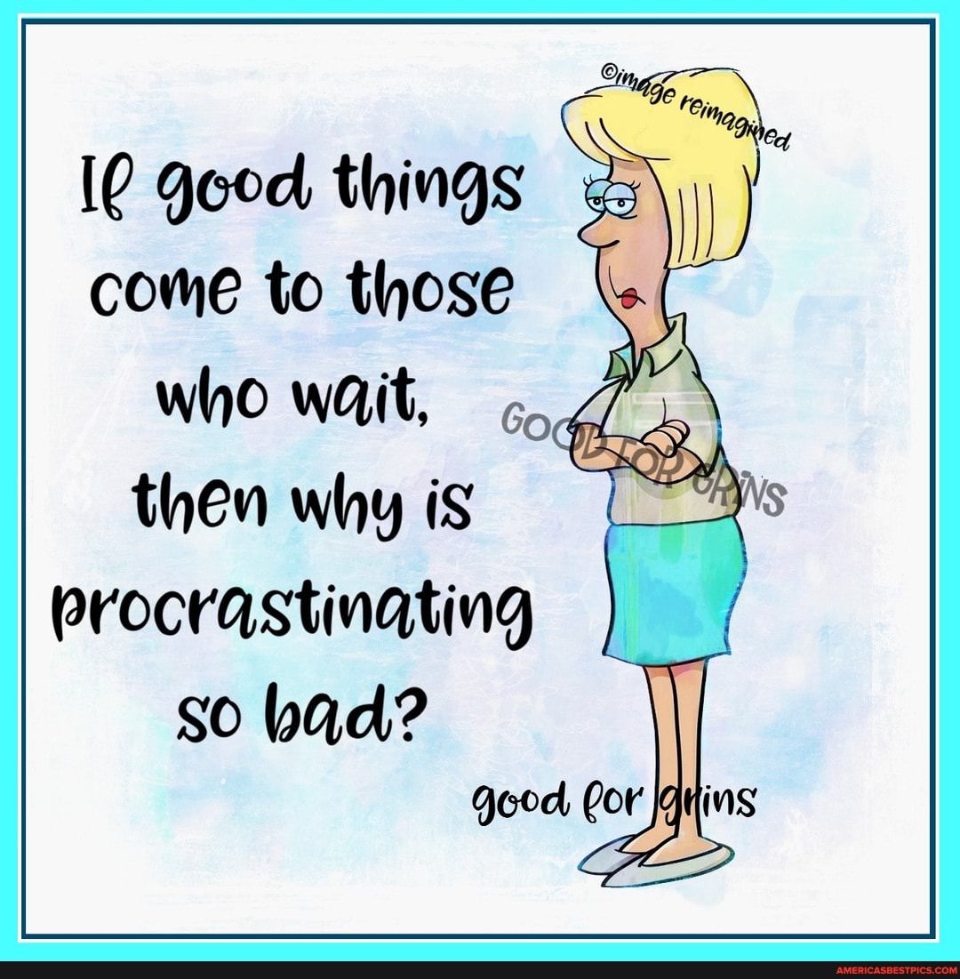 things
come to those who wait,
then why is procrastinating
So bad?
good Cor Grins
