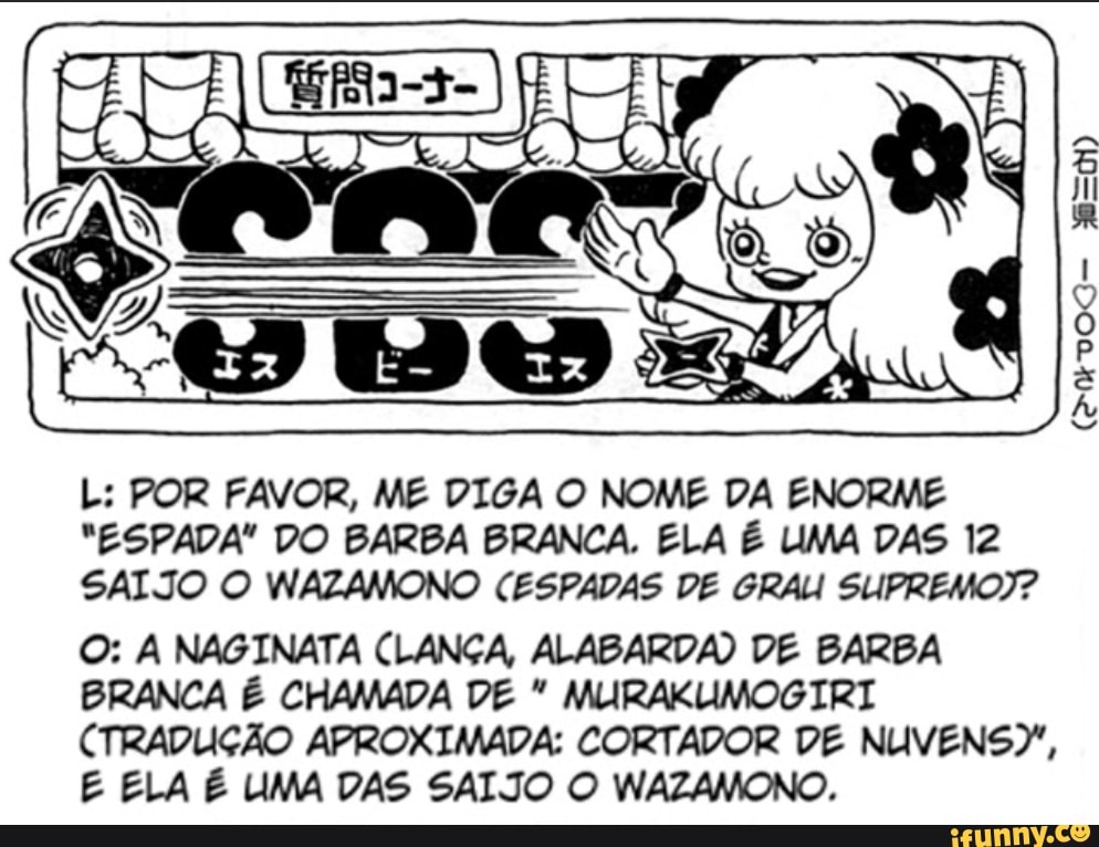 L: POR FAVOR, ME DIGA O NOME DA ENORME
"ESPADA" DO BARBA BRANCA. ELA É UMA DAS 12
SALJO O WAZAMONO CESPADAS DE GRAU SUPREMO?
O: A NAGINATA CLANÇA, ALABARDA) DE BARBA BRANCA É CHAMADA DE MLIRAKUMOGIRI CTRADUIÇÃO APROXIMADA: CORTADOR DE NUVENSY,
E ELA É LIMA DAS SALTO O WAZAMONO.
VOG-