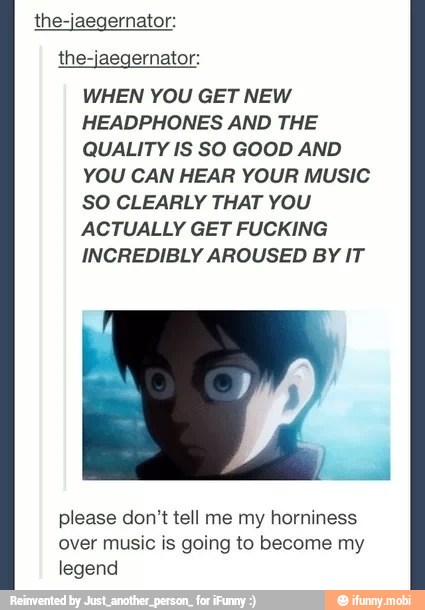 the-jaegernator:
the-jaegernator:
WHEN YOU GET NEW
HEADPHONES AND THE
QUALITY IS SO GOOD AND
YOU CAN HEAR YOUR MUSIC
SO CLEARLY THAT YOU
ACTUALLY GET FUCKING
INCREDIBLY AROUSED BY IT
please don't tell me my horniness
over music is going to become my
legend