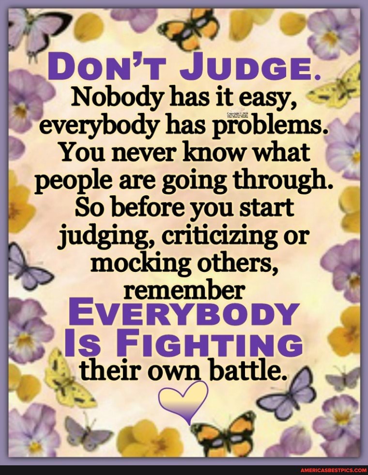 DON'T JUDGE"
Nobody has it easy,
You never know what people are going through.
So before you start judging, criticizing or mocking others,
ember
EVERYBODY FIGHTING
their own battle.
vi As