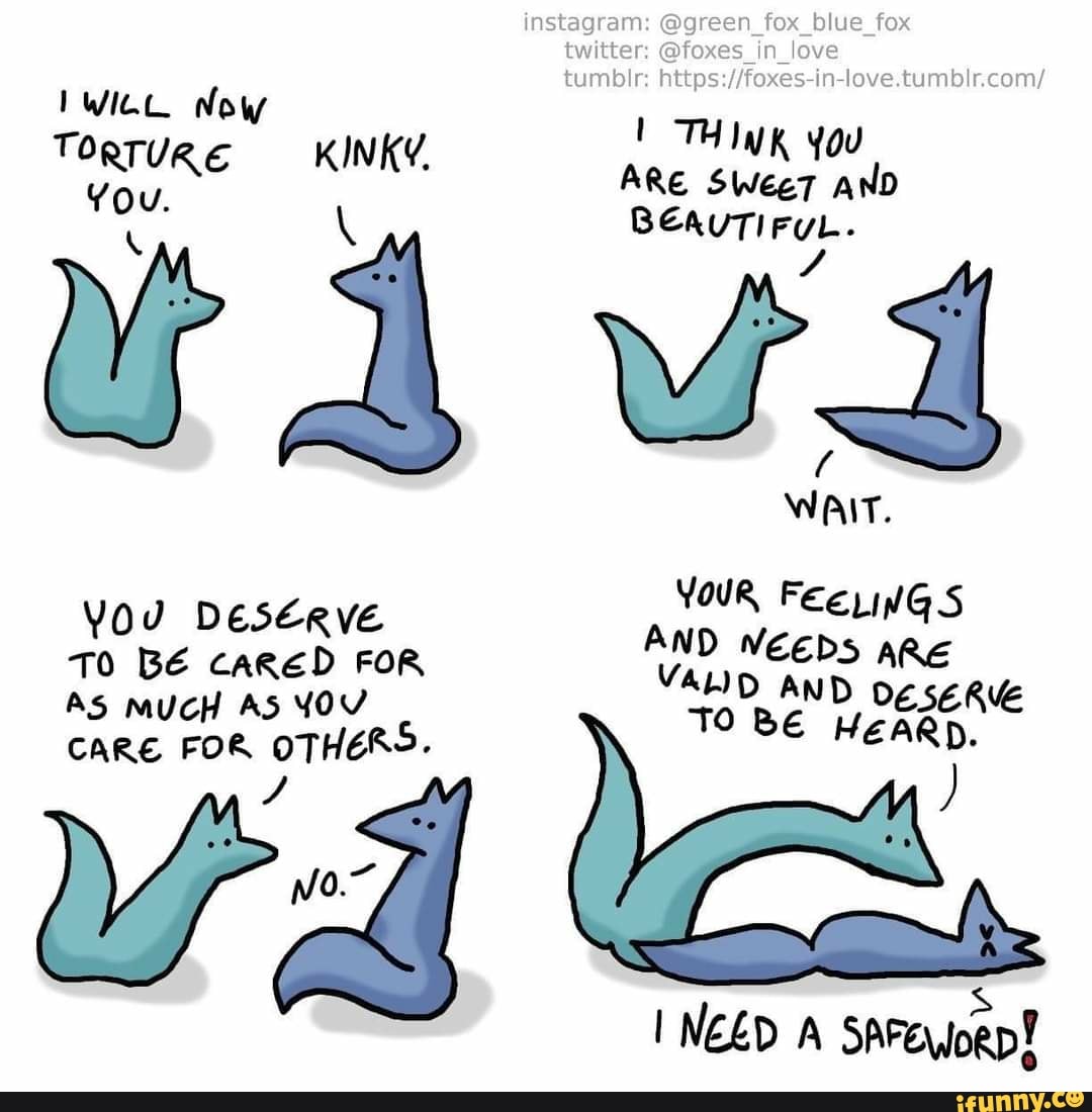 IWict Now
TORTURE KINKY.
You.
u jd
YOU DESERVE TO BE CARED FOR AS MUCH AS YOV
CARE FOR OTHERS
No.~
instagram: @green_fox_blue_fox
twitter: @foxes_in_love
tumblr:
ARE SWeeT AND
BEAUTIFUL.
WAIT.
YOUR Fee
VEEDS ARE HEARD.
D AND TO BE
NEED A sArofoep!