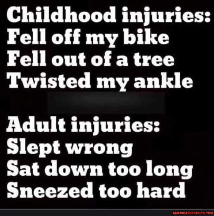 Childhood injuries:
Fell off my bike
Fell out of a tree
Twisted my ankle
Adult injuries:
Slept wrong
Sat down too long
Sneezed too hard