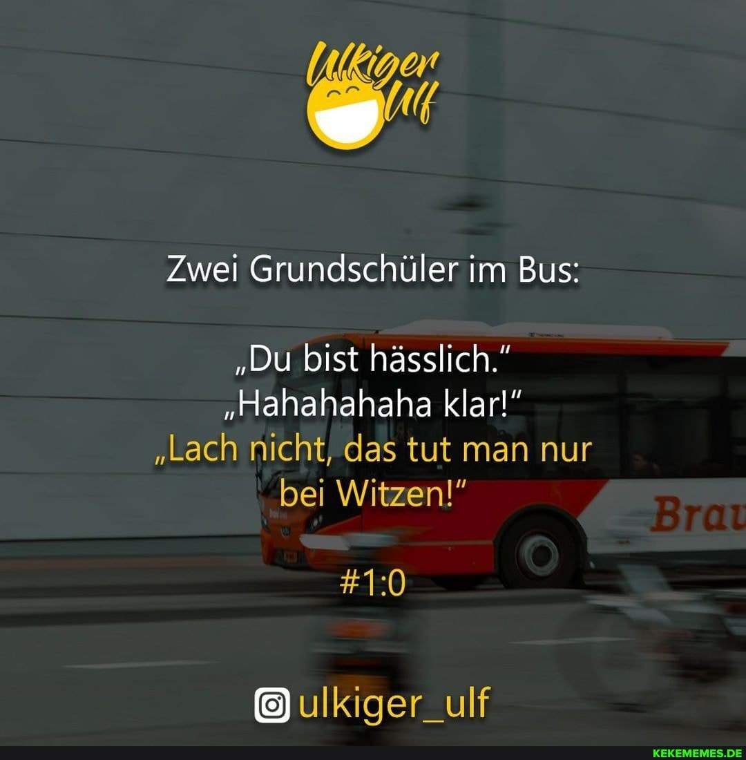 Zwei Grundschüler im Bus:
"Du bist hässlich."
"Hahahahaha klar!"
"Lach nicht, das tut man nur bei Witzen!"
ulKiger_ulf