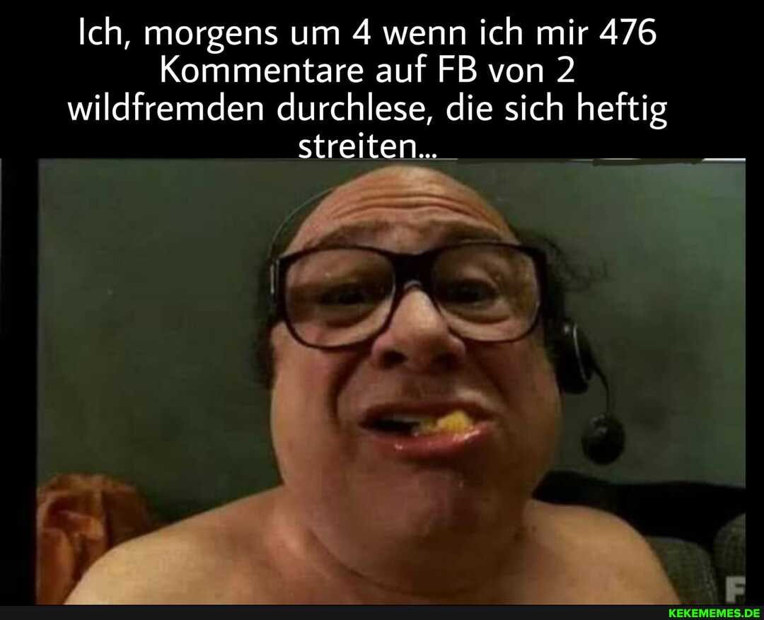 Ich, morgens um 4 wenn ich mir 476
Kommentare auf FB von 2 wildfremden durchlese, die sich heftig streiten...