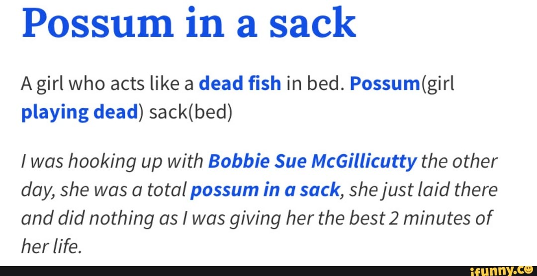 Possum in a sack
A girl who acts like a dead fish in bed.
playing dead)
I was hooking up with Bobbie Sue McGillicutty the other day, she was a total possum in sack, she just laid there and did nothing as I was giving her the best 2 minutes of her life.