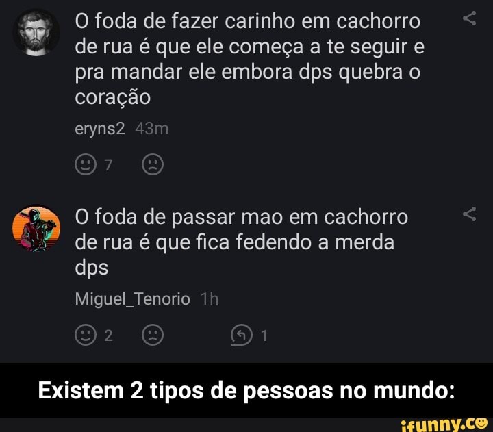 O foda de fazer carinho em cachorro
de rua é que ele começa a te seguir e pra mandar ele embora dps quebra o coração eryns2
O foda de passar mao em cachorro de rua é que fica fedendo a merda dps
Miguel Tenorio
Existem 2 tipos de pessoas no mundo: - Existem 2 tipos de pessoas no mundo: