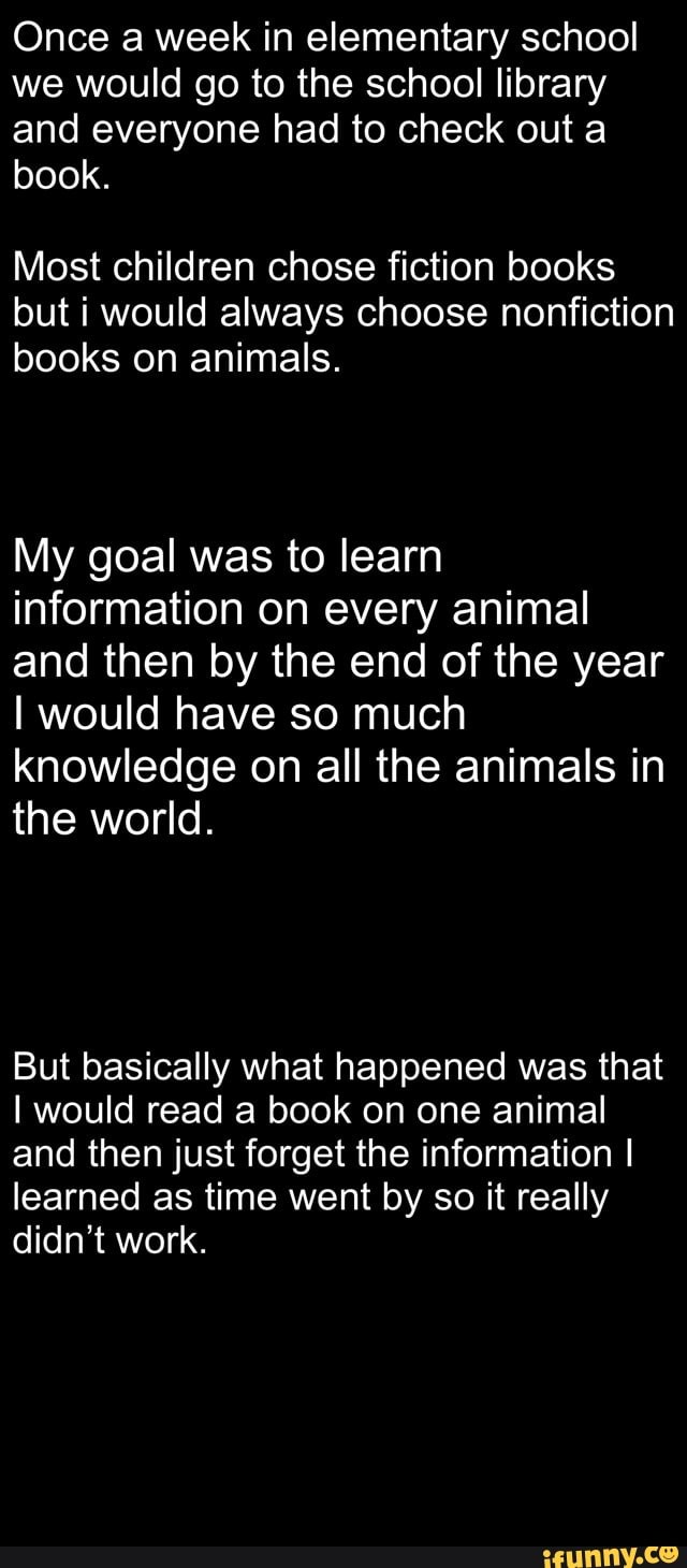Once a week in elementary school we would go to the school library and everyone had to check out a book.
Most children chose fiction books but i would always choose nonfiction books on animals.
My goal was to learn information on every animal and then by the end of the year
I would have so much knowledge on all the animals in the world.
But basically what happened was that
I would read a book on one animal and then just forget the information I learned as time went by so it really didn't work.