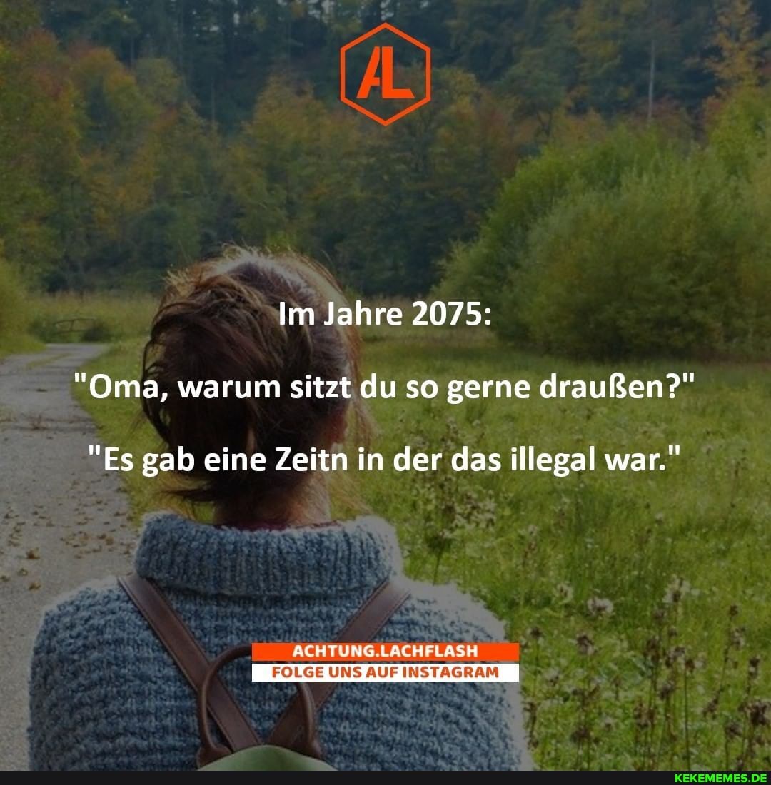 Im Jahre 2075:
"Oma, warum sitzt du so gerne draußen?"
"Es gab eine Zeitn in der das illegal war."
ACHTUNG.LACHFLASH
FOLGE UNS AUF INSTAGRAM