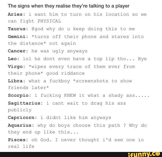 The signs when they realise they're talking to a player
Aries: l want him to turn on his location so we
Can fight PHYSICAL
Taurus: @god why do u keep doing mm to me
Gemini: *turns off their phone and stares into
the distance‘” not again
Cancer: he was ugly anyways
Leo: lol he dont even have a top lip thc... Bye
Virgo: *wipes every trace of them ever from
their phone“ good riddance
Libra: what a fuckboy ’sczeenshots to show
friends Later"
Scorpi i fucking KNEW it what a shady ass
.....
Sagittarius: i cant Walt to drag his ass
publicly
Capricorn: i didnt llke him anyways
Aquarius: why do boys choose cms path ? Why do
they end up like this“,
Pisces: Oh God. I never thought l'd see one ln
real life