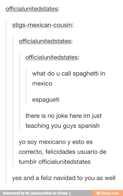 officialunitedstates:
stigs-mexican-cousin:
officialunitedstates:
officialunitedstates:
what do u call spaghetti in
there is no joke here im just
teaching you guys spanish
yo soy mexicano y esto es
yes and a feliz navidad to you as well