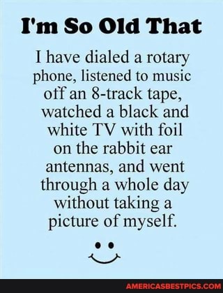 I'm So Old That
have dialed a rotary phone, listened to music off an 8-track tape, watched a black and white TV with foil on the rabbit ear antennas, and went through a whole day without taking a picture of myself.
oe