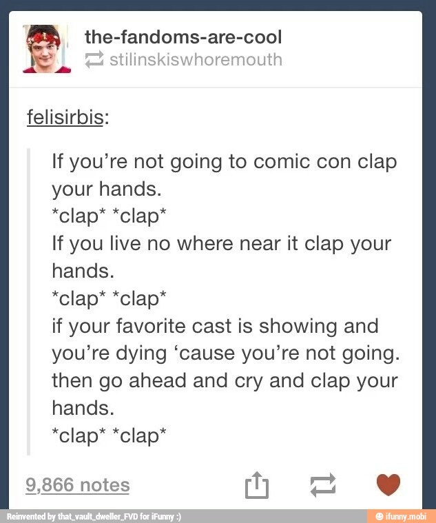 the-fandoms-are-cool
stilinskiswhoremouth
felisirbis:
If you're not going to comic con clap
your hands.
If you live no where near it clap your
hands.
if your favorite cast is showing and
you're dying "cause you're not going.
then go ahead and cry and clap your
hands.
9,866 notes