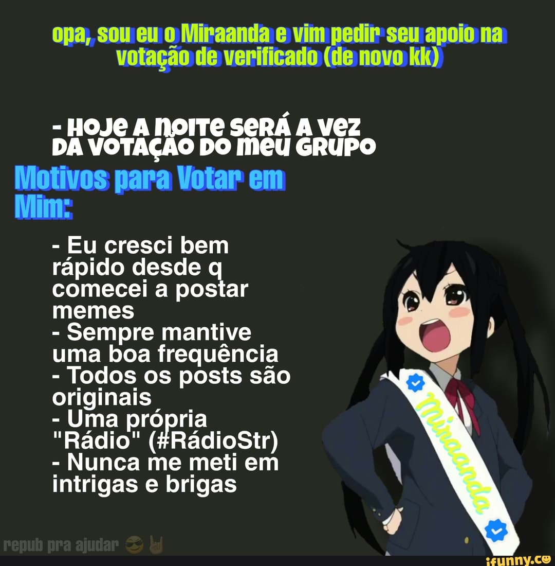 opa, sou eu 0 Miraanda vim pedir seu apoio na votação de verificado (de novo kk)
- HOJE A NOITE SERÁ vez
DA VOTAÇÃO DO Meu GRUPo
Motivos para Votar em
Mim:
- Eu cresci bem rápido desde q comecei a postar memes
- Sempre mantive uma boa frequência
- Todos os posts são originais
- Uma
"Rádio" (FRádioStr)
- Nunca me meti em intrigas e brigas