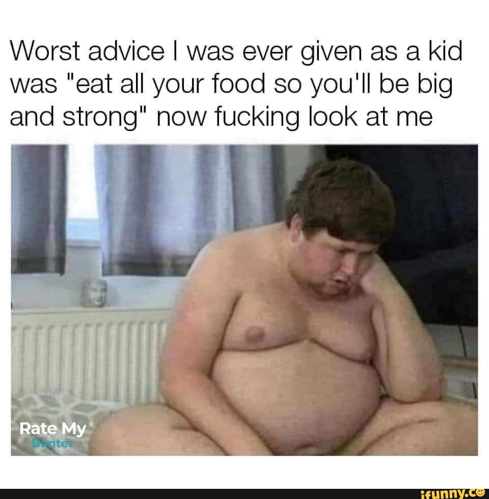 Worst advice I was ever given as a kid was "eat all your food so you'll be big and strong" now fucking look at me
Rate My
te