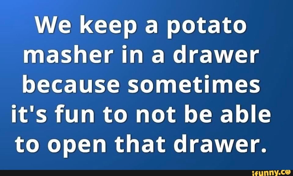 We keep a potato masher in a drawer because sometimes it's fun to not