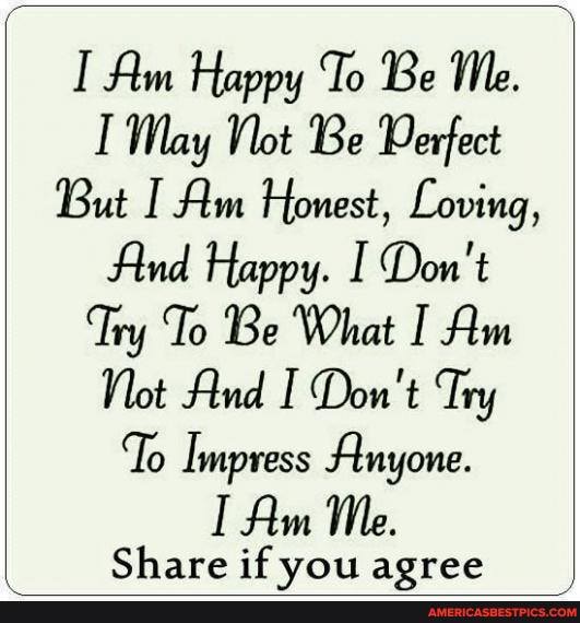 Am Happy To Be Me.
I May Not Be Derfect
But I Am Honest, Loving,
And Happy. Don't
Try To Be What I Am
Not And I Don't Try
'To Impress Anyone.
Am Me.
Share if vou agree