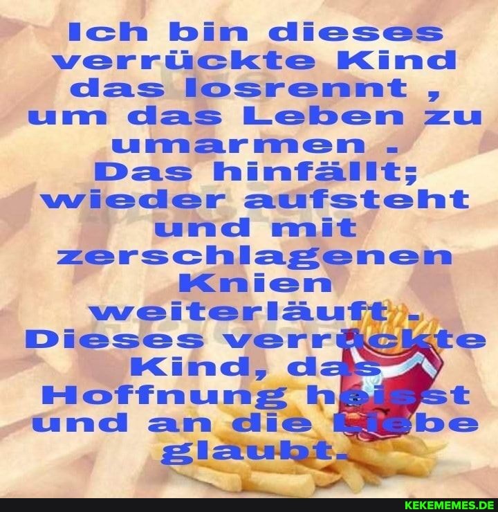 ich bin dieses verrückte Kind das losrennt um das Leben zu umarmen.
Das wieder aufsteht und mit zerschlagenen
Knien weiterläuft..
Dieses verr
Kind, d
Hoffnung h und an die