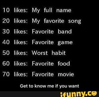 1O
20
30
40
50
60
70
likes:
likes:
likes:
likes:
likes:
likes:
likes:
My full name
My favorite song
Favorite band
Favorite game
Worst habit
Favorite food
Favorite movie
ee: to know me
iv you wan: - Get to know me if you want
