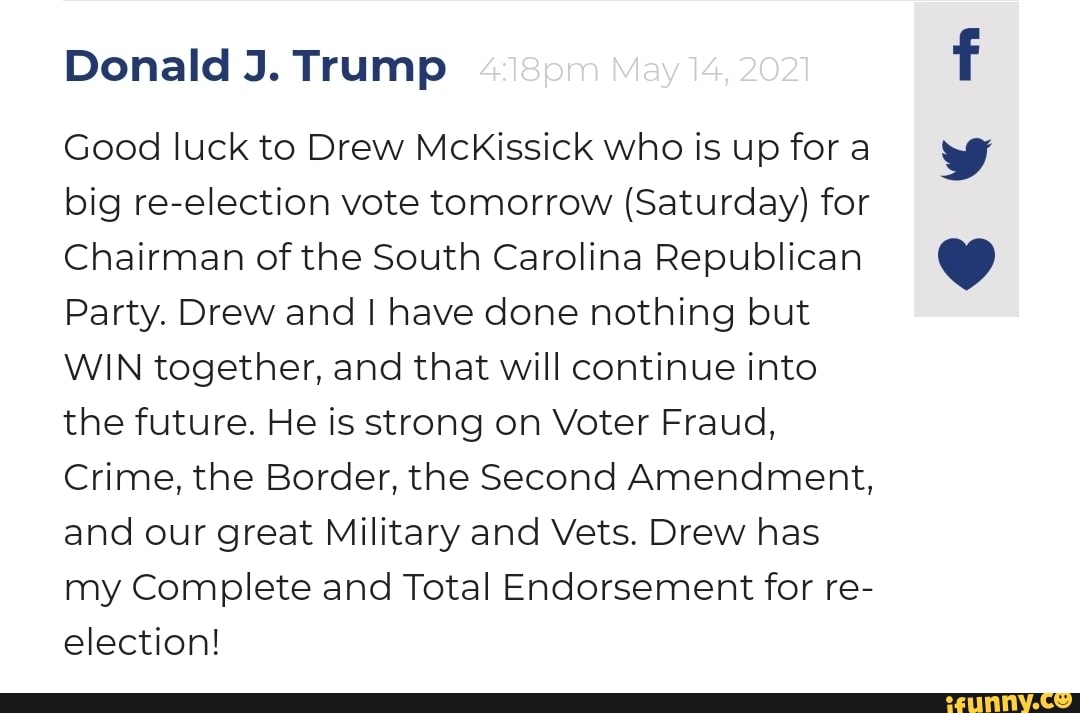 Donald J. Trump
Good luck to Drew MckKissick who is up for a big re-election vote tomorrow (Saturday) for
Chairman of the South Carolina Republican
Party. Drew and I have done nothing but
WIN together, and that will continue into the future. He is strong on Voter Fraud,
Crime, the Border, the Second Amendment, and our great Military and Vets. Drew has my Complete and Total Endorsement for re- election!