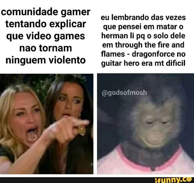comunidade gamer
tentando explicar
que video games
nao tornam
ninguem violento
eu lembrando das vezes
que pensei em matar o
herman Ii pq o solo dele
em through the fire and
flames dragonforce no
guitar hero era mt dificil