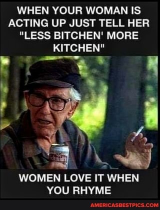 WHEN YOUR WOMAN IS ACTING UP JUST TELL HER
"LESS BITCHEN' MORE KITCHEN"
WOMEN LOVE IT WHEN YOU RHYME