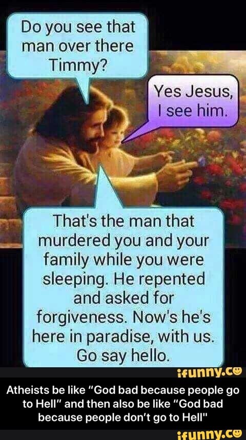 Do you see that man over there
Timmy?
Yes Jesus, see him.
That's the man that murdered you and your family while you were sleeping. He repented and asked for forgiveness. Now's he's here in paradise, with us.
Go say hello.
weunny.ce
Atheists be like "God bad because people go to Hell" and then also be like "God bad because people don't go to Hell" - Atheists be like “God bad because people go to Hell” and then also be like “God bad because people don’t go to Hell"