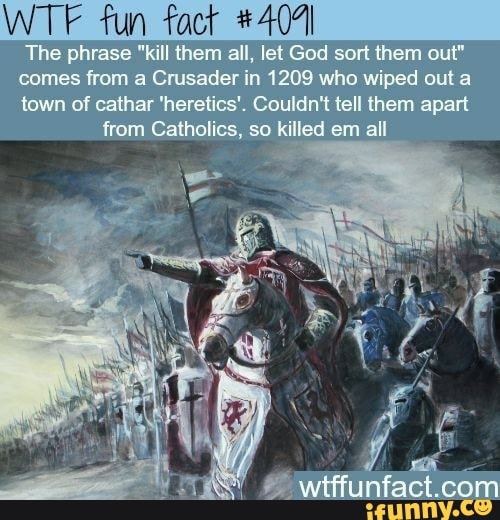 WTF fun
The phrase "kill them ali lel God sort them out"
comes fran a Grusader in 1208 who wiped out a
town of cathar 'heretics', Couldn't tell them apart from Catholics, so killed em all
Wittfunfact.co com