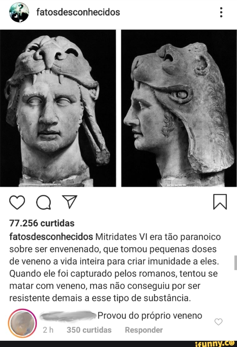 EN fatosdesconhecidos A
77.256 curtidas
fatosdesconhecidos Mitridates VI era tao paranoico
sobre ser envenenado, que tomou pequenas doses
de veneno a vida inteira para criar imunidade a eles.
Quando ele foi capturado pelos romanos, tentou se
matar com veneno, mas nao conseguiu por ser
resistente demais a esse tipo de substancia.
Provou do próprio