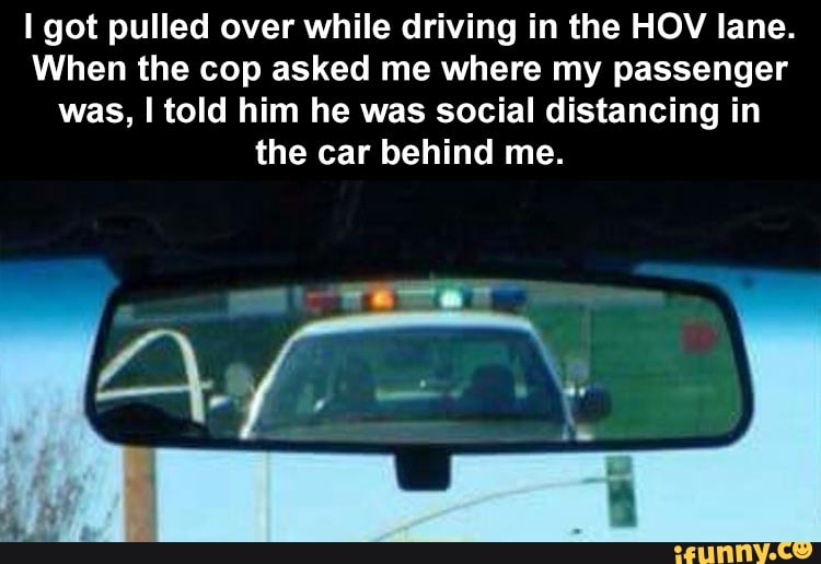 I got pulled over while driving in the HOV lane.
When the cop asked me where my passenger
was, I told him he was social distancing in
the car behind me.