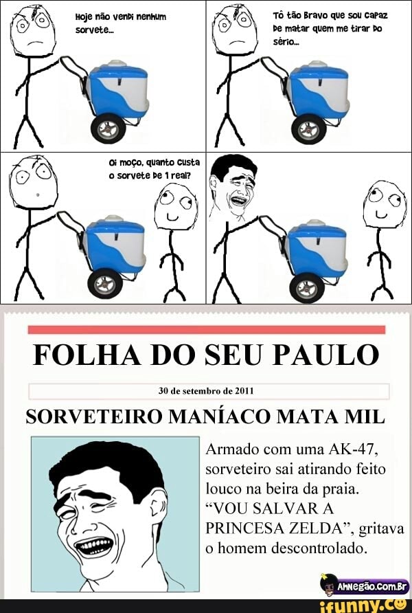 FOLHA DO SEU PAULO
30 de setembro de 2011
SORVETEIRO MANÍACO MATA MIL
Armado com uma AK-47,
sorveteiro sai atirando feito
(Co tro ob area Sie too pa TER
"VOU SALVAR A
PRINCESA ZELDA", gritava
o
homem descontrolado.