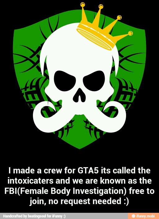 I made a crew for GTAS its called the
intoxicaters and we are known as the
FBI(Female Body Investigation) free to
join, no request needed - I made a crew for GTA5 its called the intoxicaters and we are known as the FBI(Female Body Investigation) free to join, no request needed :)