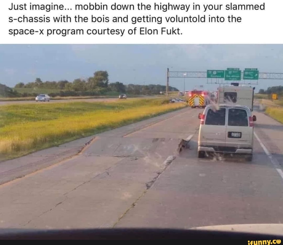 Just imagine... mobbin down the highway in your slammed
s-chassis with the bois and getting voluntold into the
space-x program courtesy of Elon Fukt.