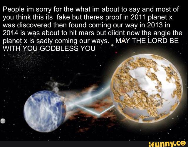 People im sorry for the what im about to say and most of
you think this its fake but theres proof in 2011 planet x
was discovered then found coming our way in 2013 in
2014 is was about to hit mars but diidnt now the angle the
planet x is sadly coming our ways. MAY THE LORD BE
WITH YOU GODBLESS YOU