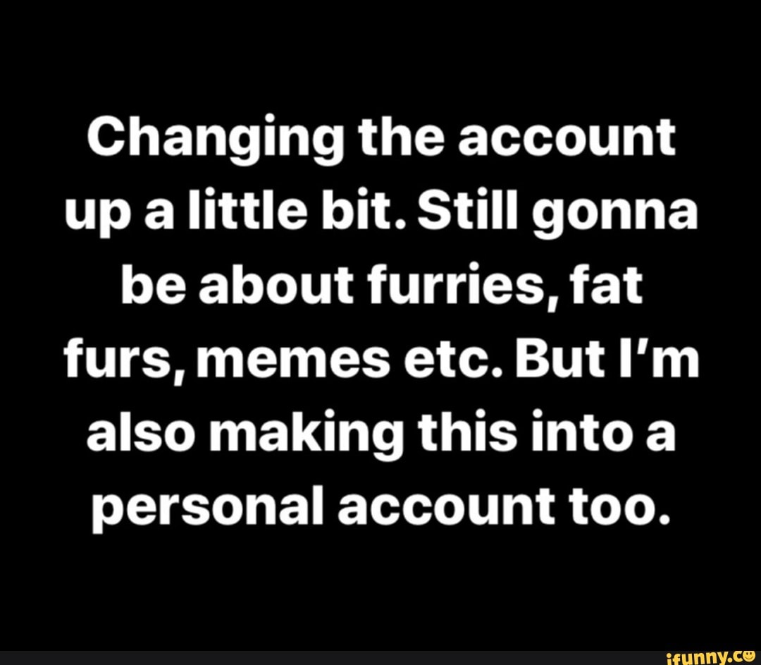 Changing the account
up alittle bit. Still gonna
be about furries, fat
furs, memes etc. But I'm
also making this into a
personal account too.